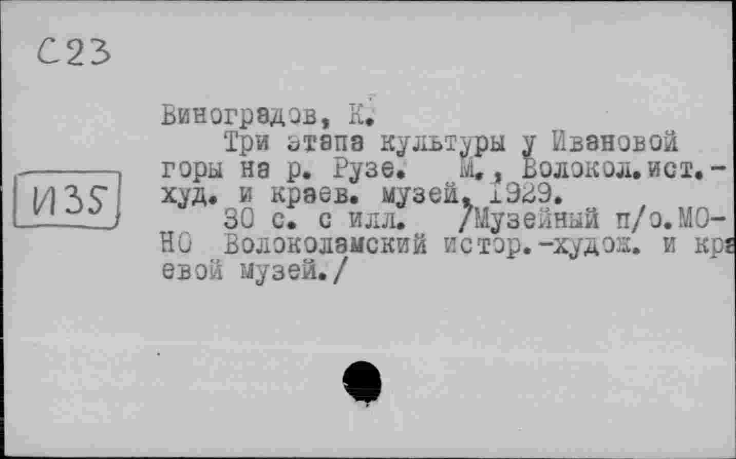 ﻿С23.
ИЗ?
Виноградов, К.
Три этапа культуры у Ивановой горы нз р. Рузе. 1V1. , ВОЛОКОЛ. ИСТ. — худ. и краев, музей. ±929.
30 с. с илл. /Музейный п/о.МОНО Волоколамский истор.-худож. и кр ев ой музей./